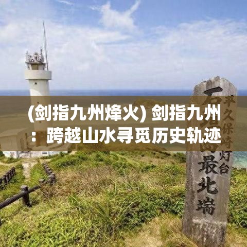 (剑指九州烽火) 剑指九州：跨越山水寻觅历史轨迹，探索古代文明的辉煌印记